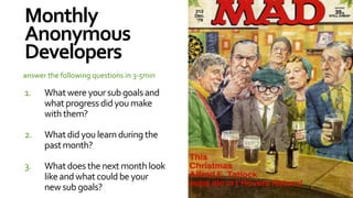 Monthly
Anonymous
Developers
answer the following questions in 3-5min

1.    What were your sub goals and
      what progress did you make
      with them?

2.    What did you learn during the
      past month?

3.    What does the next month look
      like and what could be your
      new sub goals?
 