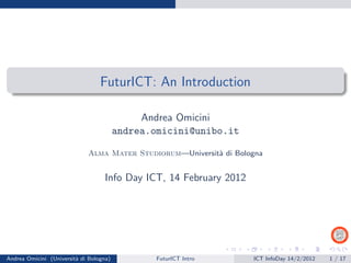 FuturICT: An Introduction

                                              Andrea Omicini
                                         andrea.omicini@unibo.it

                             Alma Mater Studiorum—Universit` di Bologna
                                                           a


                                   Info Day ICT, 14 February 2012




Andrea Omicini (Universit` di Bologna)
                         a                       FuturICT Intro     ICT InfoDay 14/2/2012   1 / 17
 