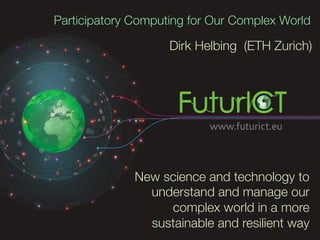 Participatory Computing for Our Complex World

                    Dirk Helbing (ETH Zurich)




              New science and technology to
                understand and manage our
                   complex world in a more
                sustainable and resilient way
 