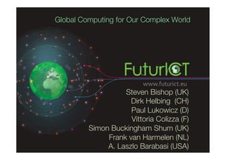 Global Computing for Our Complex World




                   Steven Bishop (UK) 
                     Dirk Helbing (CH)
                     Paul Lukowicz (D)
                     Vittoria Colizza (F)
         Simon Buckingham Shum (UK)
              Frank van Harmelen (NL)
              A. Laszlo Barabasi (USA)
 