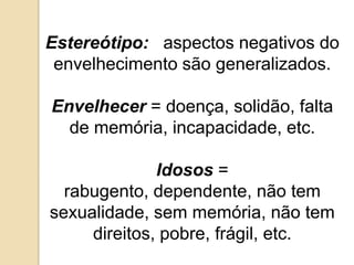 Estereótipo:   aspectos negativos do envelhecimento são generalizados.Envelhecer = doença, solidão, falta de memória, incapacidade, etc.Idosos = rabugento, dependente, não tem sexualidade, sem memória, não tem direitos, pobre, frágil, etc.