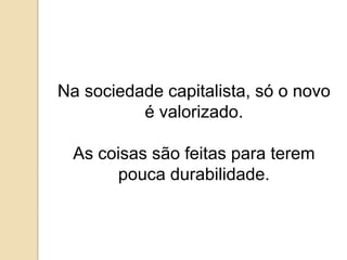 Na sociedade capitalista, só o novo é valorizado.As coisas são feitas para terem  pouca durabilidade.