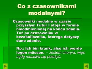 Co z czasownikami
modalnymi?
Czasowniki modalne w czasie
przyszłym Futur I stoją w formie
nieodmienionej na końcu zdania.
Tuż po czasowniku w
bezokoliczniku, którego dotyczy
dane zdanie.
Np.: Ich bin krank, also ich werde
legen müssen. – Jestem chory/a, więc
będę musiał/a się położyć.
 
