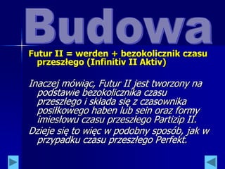 Futur II = werden + bezokolicznik czasu
przeszłego (Infinitiv II Aktiv)
Inaczej mówiąc, Futur II jest tworzony na
podstawie bezokolicznika czasu
przeszłego i składa się z czasownika
posiłkowego haben lub sein oraz formy
imiesłowu czasu przeszłego Partizip II.
Dzieje się to więc w podobny sposób, jak w
przypadku czasu przeszłego Perfekt.
 
