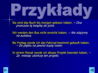 Sie wird das Buch bis morgen gelesen haben. – Ona
przeczyta tą książkę do jutra.
Wir werden den Bus nicht erreicht haben. – Nie zdążymy
na autobus.
Bis Freitag werde ich das Fahrrad besimmt gekauft haben.
– Do piątku na pewno kupię rower.
In einem Monat werde ich dieses Projekt beendet haben. –
Za miesiąc ukończę ten projekt.
 