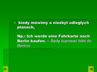  kiedy mówimy o niezbyt odległych
planach,
Np.: Ich werde eine Fahrkarte nach
Berlin kaufen. – Będę kupować bilet do
Berlina.
 