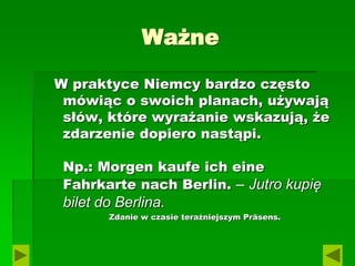 Ważne
W praktyce Niemcy bardzo często
mówiąc o swoich planach, używają
słów, które wyrażanie wskazują, że
zdarzenie dopiero nastąpi.
Np.: Morgen kaufe ich eine
Fahrkarte nach Berlin. – Jutro kupię
bilet do Berlina.
Zdanie w czasie teraźniejszym Präsens.
 