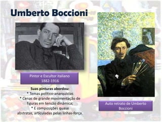 Umberto Boccioni
Auto retrato de Umberto
Boccioni
Suas pinturas abordou:
* Temas político-anarquistas
* Cenas de grande movimentação de
figuras em tensão dinâmica;
* E composições quase
abstratas, articuladas pelas linhas-força.
Pintor e Escultor italiano
1882-1916
 