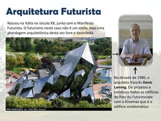 Arquitetura Futurista
Nasceu na Itália no século XX, junto com o Manifesto
Futurista. O futurismo neste caso não é um estilo, mas uma
abordagem arquitetônica desta vez livre e desinibida
Na década de 1980, o
arquiteto francês Denis
Laming. Ele projetou e
construiu todos os edifícios
do Parc du Futuroscope
com o Kinemax que é o
edifício emblemático
 