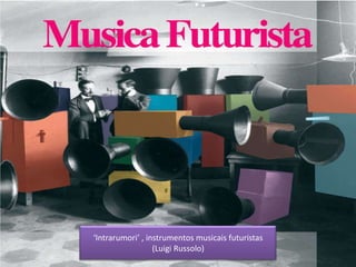‘Intrarumori’ , instrumentos musicais futuristas
(Luigi Russolo)
 