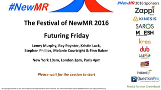All	
  copyright	
  owned	
  by	
  The	
  Future	
  Place	
  and	
  the	
  presenters	
  of	
  the	
  material.	
  For	
  more	
  informa;on	
  about	
  NewMR	
  events	
  visit	
  h@p://newmr.org	
  
#NewMR 2016	
  Sponsors	
  
Media	
  Partner	
  GreenBook	
  
The	
  Fes'val	
  of	
  NewMR	
  2016	
  
	
  
Futuring	
  Friday	
  
	
  
Lenny	
  Murphy,	
  Ray	
  Poynter,	
  Kris'n	
  Luck,	
  	
  
Stephen	
  Phillips,	
  Melanie	
  Courtright	
  &	
  Finn	
  Raben	
  
	
  
New	
  York	
  10am,	
  London	
  3pm,	
  Paris	
  4pm	
  
	
  
	
  
Please	
  wait	
  for	
  the	
  session	
  to	
  start	
  
 
