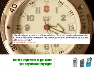 (When looking at an online profile or website): “Customers make a decision within
50 milliseconds about whether or not they trust the firm, and want to do business
with them...or not.”
(Brandflakesforbreakfast)




But it’s important to get what
     you say absolutely right
 