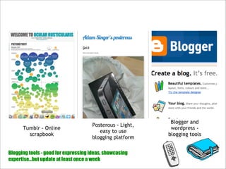 Blogger and
                                     Posterous - Light,
      Tumblr - Online                                      wordpress -
                                        easy to use
        scrapbook                                         blogging tools
                                     blogging platform

Blogging tools - good for expressing ideas, showcasing
expertise...but update at least once a week
 