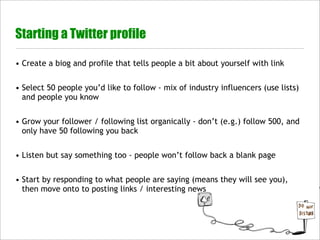 Starting a Twitter profile

• Create a biog and profile that tells people a bit about yourself with link


• Select 50 people you’d like to follow - mix of industry influencers (use lists)
  and people you know


• Grow your follower / following list organically - don’t (e.g.) follow 500, and
  only have 50 following you back


• Listen but say something too - people won’t follow back a blank page


• Start by responding to what people are saying (means they will see you),
  then move onto to posting links / interesting news
 