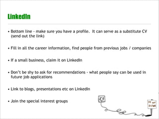 LinkedIn

• Bottom line - make sure you have a profile. It can serve as a substitute CV
  (send out the link)


• Fill in all the career information, find people from previous jobs / companies


• If a small business, claim it on LinkedIn


• Don’t be shy to ask for recommendations - what people say can be used in
  future job applications


• Link to blogs, presentations etc on LinkedIn


• Join the special interest groups
 