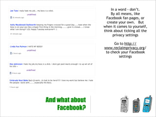 In a word - don’t.
                     By all means, like
                  Facebook fan pages, or
                   create your own. But
                 when it comes to yourself,
                 think about ticking all the
                      privacy settings

                       Go to http://
                 www.reclaimprivacy.org/
                  to check your Facebook
                         settings




And what about
    Facebook?
 