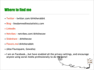 Where to find me

• Twitter - twitter.com/dirktherabbit

• Blog - liesdamnedliesstatistics.com

• LinkedIn

• Netvibes - netvibes.com/dirkthecow

• Slideshare - dirkthecow

• Flavors.me/dirktherabbit

• (Also Foursquare, Gowalla)

• I am on Facebook...but have enabled all the privacy settings, and encourage
  anyone using social media professionally to do the same!
 