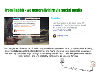 From Rabbit - we generally hire via social media




Two people we hired via social media - @louisedoherty (account director and founder Rabbit),
 @zoewithdots (consultant, starts tomorrow and found when we were looking for a graduate -
 our starting point was to go through our existing Twitter lists). We took people we already
               knew online - and will probably continue to go so going forward
 
