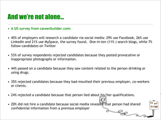 And we’re not alone...
• A US survey from careerbuilder.com:

• 45% of employers will research a candidate via social media: 29% use Facebook, 26% use
  LinkedIn and 21% use MySpace, the survey found.  One-in-ten (11% ) search blogs, while 7%
  follow candidates on Twitter

• 53% of survey respondents rejected candidates because they posted provocative or
  inappropriate photographs or information.

• 44% passed on a candidate because they saw content related to the person drinking or
  using drugs.

• 35% rejected candidates because they bad-mouthed their previous employer, co-workers
  or clients.

• 24% rejected a candidate because that person lied about his/her qualifications.

• 20% did not hire a candidate because social media revealed that person had shared
  confidential information from a previous employer
 