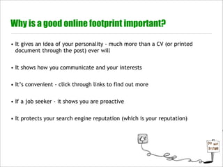 Why is a good online footprint important?

• It gives an idea of your personality - much more than a CV (or printed
  document through the post) ever will


• It shows how you communicate and your interests


• It’s convenient - click through links to find out more


• If a job seeker - it shows you are proactive


• It protects your search engine reputation (which is your reputation)
 