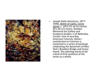 • Joseph Stella (American, 1877-
  1946), Battle of Lights, Coney
  Island, c. 1913-14, oil on canvas,
  39 x 29 1/2 inches, Sheldon
  Memorial Art Gallery and
  Sculpture Garden, U of Nebraska,
  Lincoln. One of very few
  American Futurists, Stella's
  contribution to Futurism is
  contained in a series of paintings
  celebrating the dynamism of New
  York's Brooklyn Bridge and Coney
  Island. This painting seems to be
  a kind of final synthesis of the
  series as a whole.
 