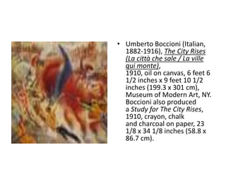 • Umberto Boccioni (Italian,
  1882-1916), The City Rises
  (La città che sale / La ville
  qui monte),
  1910, oil on canvas, 6 feet 6
  1/2 inches x 9 feet 10 1/2
  inches (199.3 x 301 cm),
  Museum of Modern Art, NY.
  Boccioni also produced
  a Study for The City Rises,
  1910, crayon, chalk
  and charcoal on paper, 23
  1/8 x 34 1/8 inches (58.8 x
  86.7 cm).
 