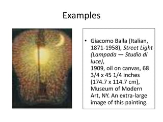 Examples

    • Giacomo Balla (Italian,
      1871-1958), Street Light
      (Lampada — Studio di
      luce),
      1909, oil on canvas, 68
      3/4 x 45 1/4 inches
      (174.7 x 114.7 cm),
      Museum of Modern
      Art, NY. An extra-large
      image of this painting.
 