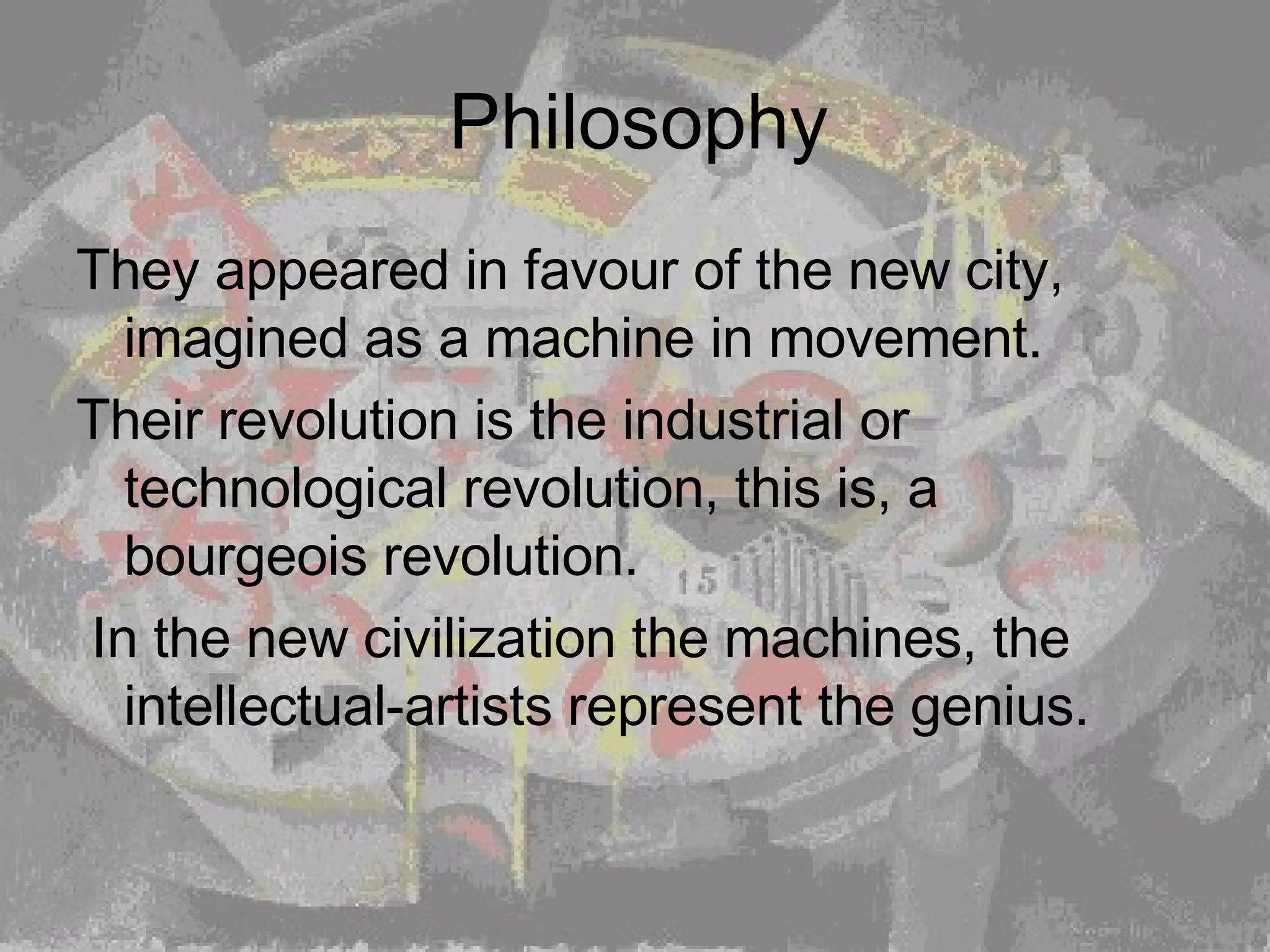 Philosophy They appeared in favour of the new city, imagined as a machine in movement.  Their revolution is the industrial or technological revolution, this is, a bourgeois revolution. In the new civilization the machines, the intellectual-artists represent the genius. 