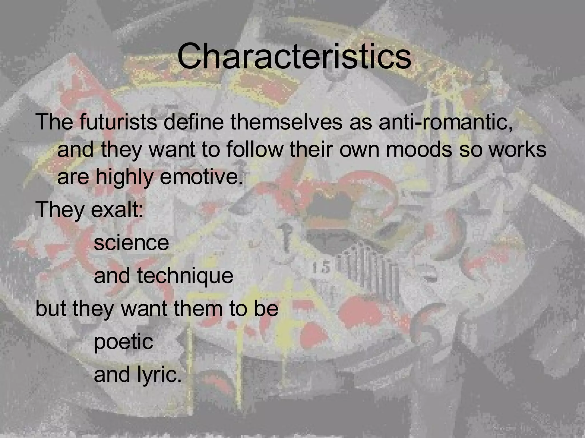 Characteristics The futurists define themselves as anti-romantic, and they want to follow their own moods so works are highly emotive.  They exalt:   science  and technique  but they want them to be  poetic  and lyric.  