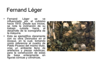 Fernand Léger se ve influenciado por el cubismo hacia 1910. Desde sus inicios, se nota la inclinación de su trabajo cubista hacia el desarrollo de la iconografía de la máquina.  Esto se ejemplifica claramente con su obra  Desnudos en el bosque , en la cual, tomando como referencia el cuadro de Pablo Picasso del mismo título, crea un ambiente lleno de artefactos y piezas robóticas; para la construcción de estas de basa enteramente en figuras cónicas y cilíndricas.   Fernand Léger 