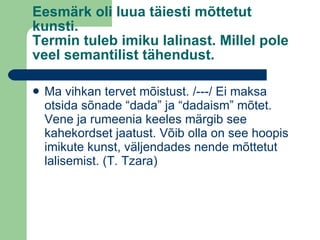Eesmärk oli luua täiesti mõttetut kunsti. Termin tuleb imiku lalinast. Millel pole veel semantilist tähendust.  Ma vihkan tervet mõistust. /---/ Ei maksa otsida sõnade “dada” ja “dadaism” mõtet. Vene ja rumeenia keeles märgib see kahekordset jaatust. Võib olla on see hoopis imikute kunst, väljendades nende mõttetut lalisemist. (T. Tzara) 