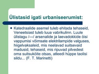 Ülistasid igati urbaniseerumist: Katedraalide asemel tuleb ehitada tehaseid, Veneetsiast tuleb luua vabrikulinn. Luule ülistagu /---/ arsenalide ja laevadokkide öisi vappumisi võimsate elektrilampide valguses, hiigelvaksaleid, mis neelavad suitsevaid madusid, tehaseid, mis ripuvad pilvedest oma suitsuköite otsas, atleedi hüppe taolisi sildu... (F. T. Marinetti) 