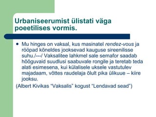 Urbaniseerumist ülistati väga poeetilises vormis. Mu hinges on vaksal, kus masinatel  rendez-vous  ja rööpad kõneldes jooksevad kauguse sireenilisse suhu./---/ Vaksalitee lahkmel sale semafor saadab hõõguvaid suudlusi saabuvale rongile ja teretab teda alati esimesena, kui külalisele uksele vastutulev majadaam, võttes raudelaja õlult pika ülikuue – kiire jooksu. (Albert Kivikas “Vaksalis” kogust “Lendavad sead”) 
