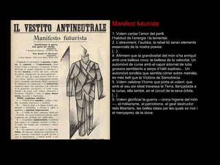 Manifest futurista 1. Volem cantar l’amor del perill,  l’habitud de l’energia i la temeritat. 2. L’atreviment, l’aud à i a, la rebel· l i ó  seran elements essencials de la nostra poesia. [...] 4. Afirmem que la grandiositat del m ón   s’ha enriquit amb una bellesa nova: la bellesa de la velocitat. Un autom òvil  de cursa amb el capot adornat de tubs grossos semblants a serps d’h àl i t explosiu... Un autom òvil  soroll ós  que sembla c òr r er sobre metralla,  és   m és   bell que la Vict òr i a de Samotr àc i a. 5. Volem celebrar l’home que porta el volant, que amb el seu eix ideal travessa la Terra, llançada d a a la cursa, ella tamb é , en el circuit de la seva  òr b ita. [...] 9. Volem glorificar la guerra — única  higiene del m ón —, el militarisme, el patriotisme, el gest destructor dels llibertaris, les belles idees per les quals es mor i el menyspreu de la dona. 