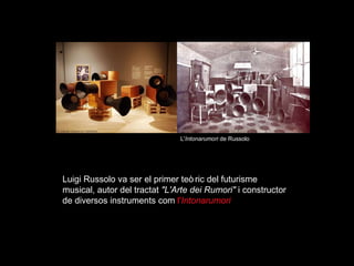 Luigi Russolo va ser el primer te òric  del futurisme musical, autor del tractat  "L'Arte dei Rumori"  i constructor de diversos instruments com  l' Intonarumori L' Intonarumori  de Russolo 