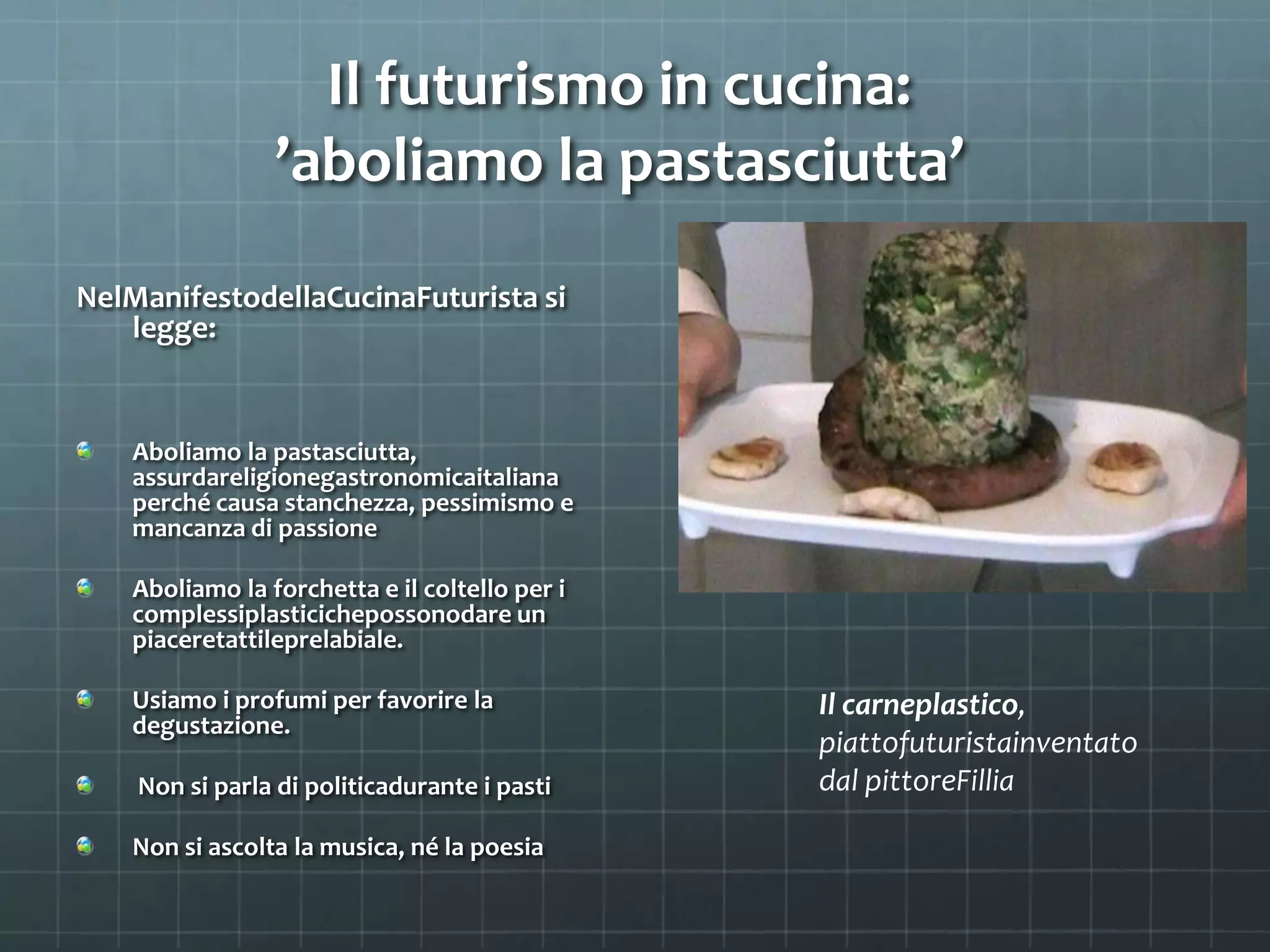 Il futurismo in cucina:
’aboliamo la pastasciutta’
NelManifestodellaCucinaFuturista si
legge:
Aboliamo la pastasciutta,
assurdareligionegastronomicaitaliana
perché causa stanchezza, pessimismo e
mancanza di passione
Aboliamo la forchetta e il coltello per i
complessiplasticichepossonodare un
piaceretattileprelabiale.
Usiamo i profumi per favorire la Il carneplastico,
degustazione.
piattofuturistainventato
Non si parla di politicadurante i pasti dal pittoreFillia
Non si ascolta la musica, né la poesia
