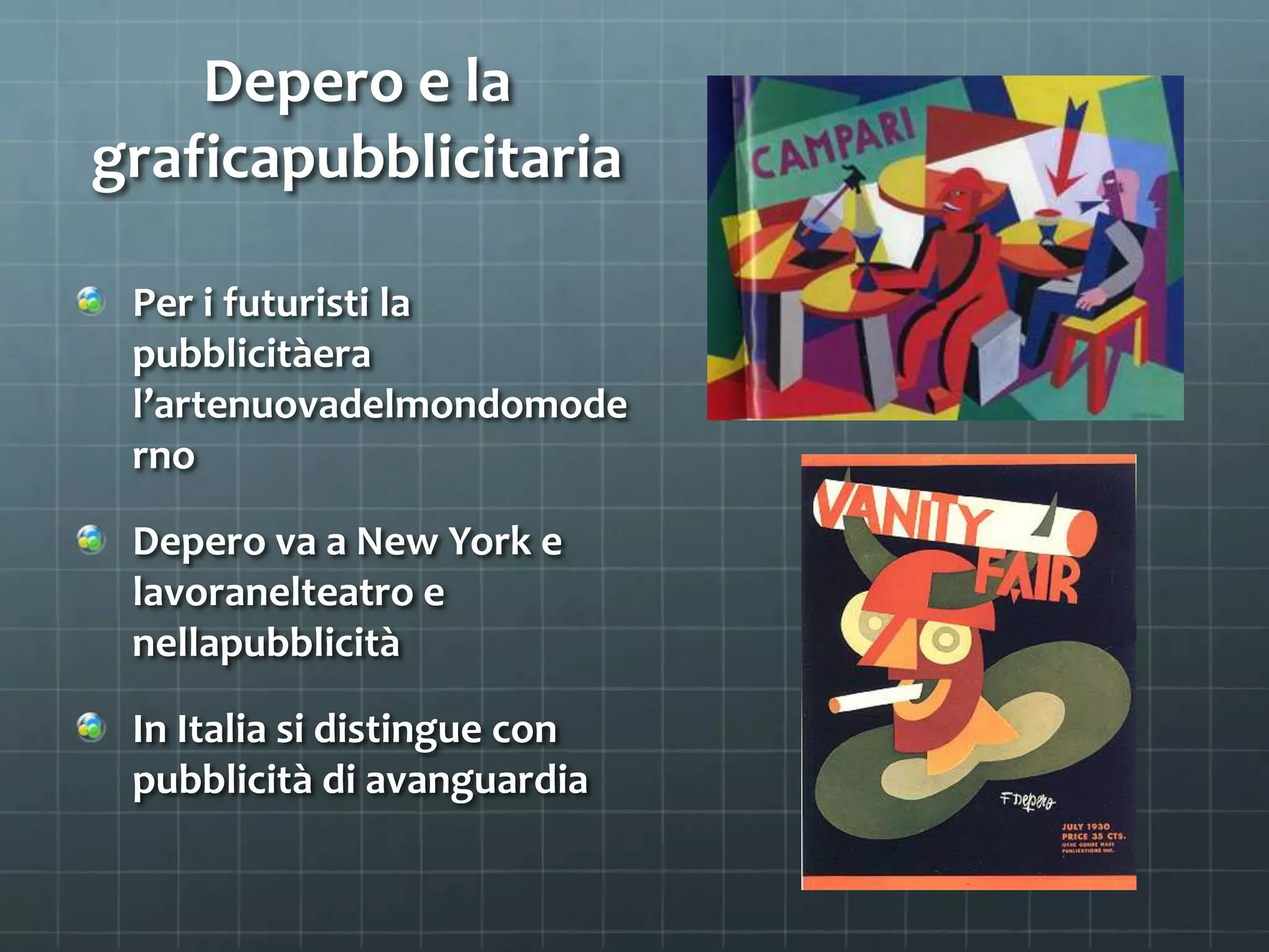 Depero e la
graficapubblicitaria
Per i futuristi la
pubblicitàera
l’artenuovadelmondomode
rno
Depero va a New York e
lavoranelteatro e
nellapubblicità
In Italia si distingue con
pubblicità di avanguardia