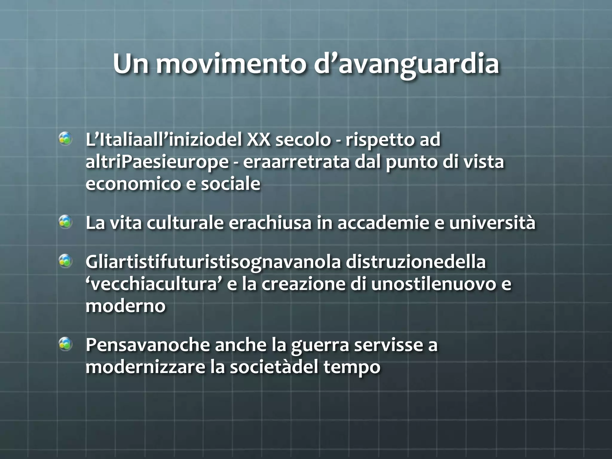 Un movimento d’avanguardia
L’Italiaall’iniziodel XX secolo - rispetto ad
altriPaesieurope - eraarretrata dal punto di vista
economico e sociale
La vita culturale erachiusa in accademie e università
Gliartistifuturistisognavanola distruzionedella
‘vecchiacultura’ e la creazione di unostilenuovo e
moderno
Pensavanoche anche la guerra servisse a
modernizzare la societàdel tempo