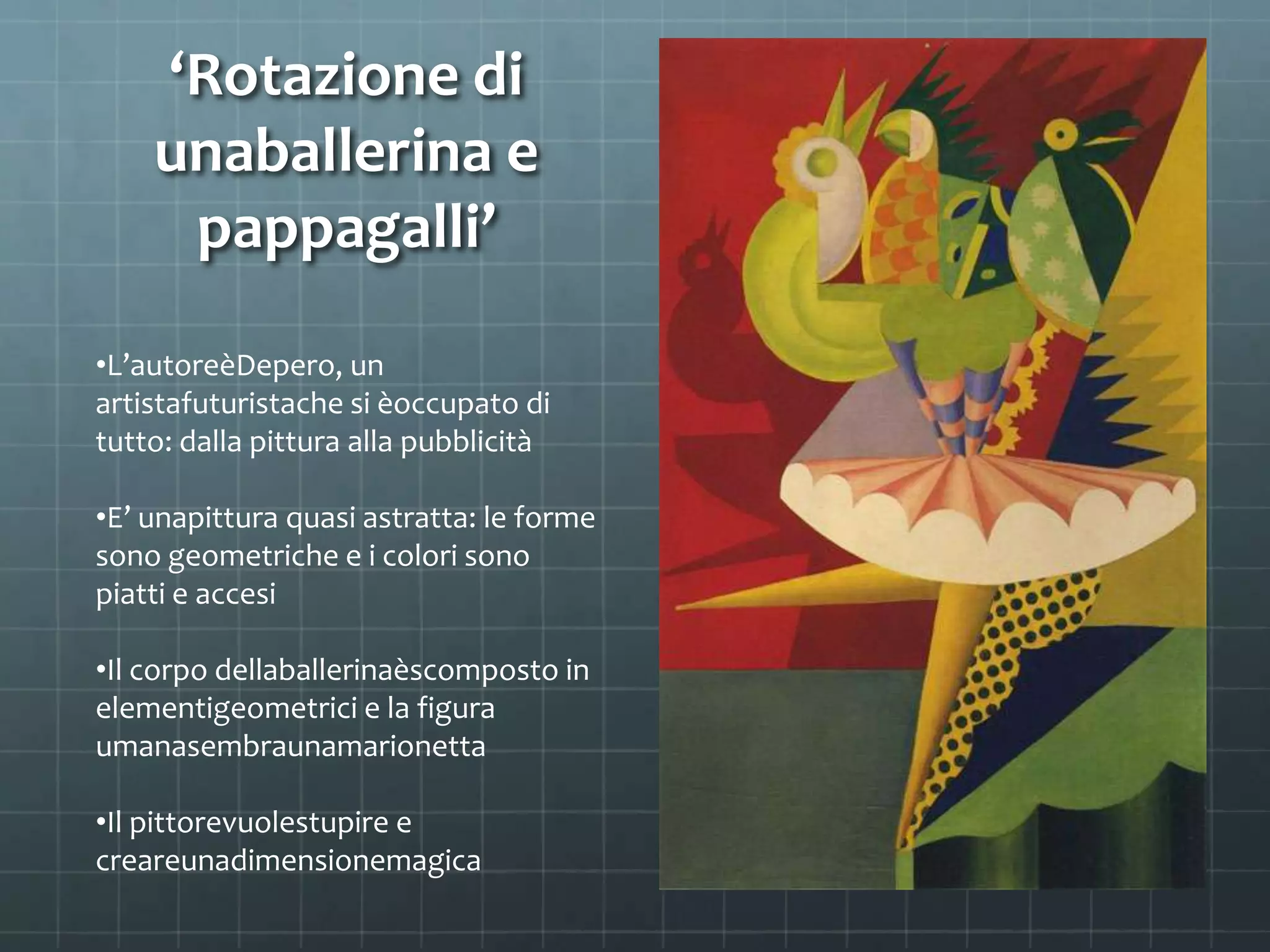 ‘Rotazione di
unaballerina e
pappagalli’
•L’autoreèDepero, un
artistafuturistache si èoccupato di
tutto: dalla pittura alla pubblicità
•E’ unapittura quasi astratta: le forme
sono geometriche e i colori sono
piatti e accesi
•Il corpo dellaballerinaèscomposto in
elementigeometrici e la figura
umanasembraunamarionetta
•Il pittorevuolestupire e
creareunadimensionemagica