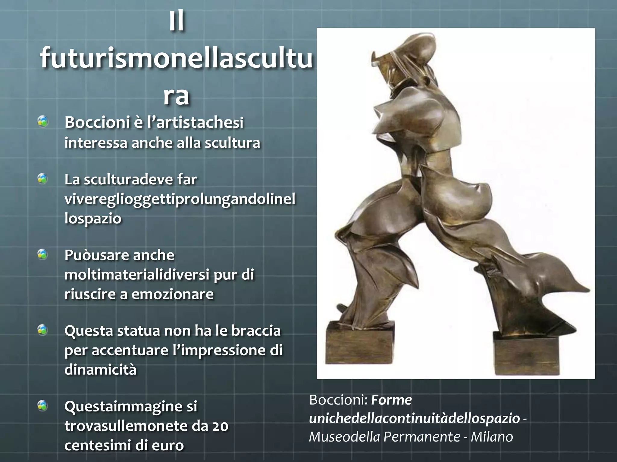 Il
futurismonellascultu
ra
Boccioni è l’artistachesi
interessa anche alla scultura
La sculturadeve far
vivereglioggettiprolungandolinel
lospazio
Puòusare anche
moltimaterialidiversi pur di
riuscire a emozionare
Questa statua non ha le braccia
per accentuare l’impressione di
dinamicità
Questaimmagine si Boccioni: Forme
unichedellacontinuitàdellospazio -
trovasullemonete da 20
Museodella Permanente - Milano
centesimi di euro