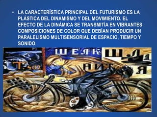 • LA CARACTERÍSTICA PRINCIPAL DEL FUTURISMO ES LA
  PLÁSTICA DEL DINAMISMO Y DEL MOVIMIENTO. EL
  EFECTO DE LA DINÁMICA SE TRANSMITÍA EN VIBRANTES
  COMPOSICIONES DE COLOR QUE DEBÍAN PRODUCIR UN
  PARALELISMO MULTISENSORIAL DE ESPACIO, TIEMPO Y
  SONIDO.
 