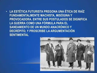 • LA ESTÉTICA FUTURISTA PREGONA UNA ÉTICA DE RAÍZ
  FUNDAMENTALMENTE MACHISTA, MISÓGINA Y
  PROVOCADORA. ENTRE SUS POSTULADOS SE DIGNIFICA
  LA GUERRA COMO UNA FÓRMULA PARA EL
  SANEAMIENTO DE UN MUNDO ANACRÓNICO Y
  DECRÉPITO, Y PROSCRIBE LA ARGUMENTACIÓN
  SENTIMENTAL
 