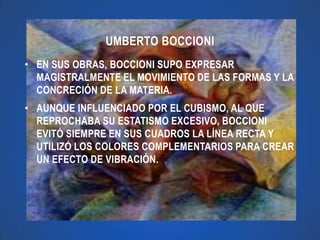 UMBERTO BOCCIONI
• EN SUS OBRAS, BOCCIONI SUPO EXPRESAR
  MAGISTRALMENTE EL MOVIMIENTO DE LAS FORMAS Y LA
  CONCRECIÓN DE LA MATERIA.
• AUNQUE INFLUENCIADO POR EL CUBISMO, AL QUE
  REPROCHABA SU ESTATISMO EXCESIVO, BOCCIONI
  EVITÓ SIEMPRE EN SUS CUADROS LA LÍNEA RECTA Y
  UTILIZÓ LOS COLORES COMPLEMENTARIOS PARA CREAR
  UN EFECTO DE VIBRACIÓN.
 