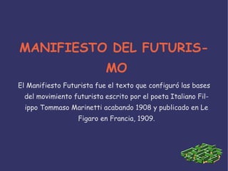 MANIFIESTO DEL FUTURIS-
                            MO
El Manifiesto Futurista fue el texto que configuró las bases
  del movimiento futurista escrito por el poeta Italiano Fil-
  ippo Tommaso Marinetti acabando 1908 y publicado en Le
                   Figaro en Francia, 1909.
 