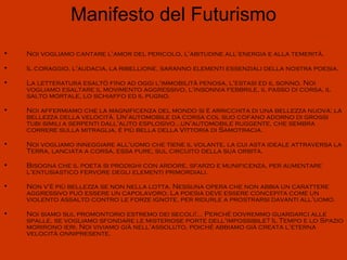 Manifesto del Futurismo
•   Noi vogliamo cantare l'amor del pericolo, l'abitudine all'energia e alla temerità.

•   Il coraggio, l'audacia, la ribellione, saranno elementi essenziali della nostra poesia.

•   La letteratura esaltò fino ad oggi l'immobilità penosa, l'estasi ed il sonno. Noi
    vogliamo esaltare il movimento aggressivo, l'insonnia febbrile, il passo di corsa, il
    salto mortale, lo schiaffo ed il pugno.

•   Noi affermiamo che la magnificenza del mondo si è arricchita di una bellezza nuova; la
    bellezza della velocità. Un'automobile da corsa col suo cofano adorno di grossi
    tubi simili a serpenti dall'alito esplosivo...un'automobile ruggente, che sembra
    correre sulla mitraglia, è più bella della Vittoria di Samotracia.

•   Noi vogliamo inneggiare all'uomo che tiene il volante, la cui asta ideale attraversa la
    Terra, lanciata a corsa, essa pure, sul circuito della sua orbita.

•   Bisogna che il poeta si prodighi con ardore, sfarzo e munificenza, per aumentare
    l'entusiastico fervore degli elementi primordiali.

•   Non v'è più bellezza se non nella lotta. Nessuna opera che non abbia un carattere
    aggressivo può essere un capolavoro. La poesia deve essere concepita come un
    violento assalto contro le forze ignote, per ridurle a prostrarsi davanti all'uomo.

•   Noi siamo sul promontorio estremo dei secoli!... Perché dovremmo guardarci alle
    spalle, se vogliamo sfondare le misteriose porte dell'impossibile? Il Tempo e lo Spazio
    morirono ieri. Noi viviamo già nell'assoluto, poiché abbiamo già creata l'eterna
    velocità onnipresente.
 