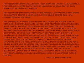 Noi vogliamo glorificare la guerra - sola igiene del mondo - il militarismo, il
patriottismo, il gesto distruttore dei liberatori, le belle idee per cui si
muore e il disprezzo della donna.

Noi vogliamo distruggere i musei, le biblioteche, le accademie d'ogni specie,
e combattere contro il moralismo, il femminismo e contro ogni viltà
opportunistica e utilitaria.

Noi canteremo le grandi folle agitate dal lavoro, dal piacere o dalla
sommossa: canteremo le marce multicolori e polifoniche delle rivoluzioni
nelle capitali moderne; canteremo il vibrante fervore notturno degli
arsenali e dei cantieri, incendiati da violente lune elettriche; le stazioni
ingorde, divoratrici di serpi che fumano; le officine appese alle nuvole per i
contorti fili dei loro fumi; i ponti simili a ginnasti giganti che fiutano
l'orizzonte, e le locomotive dall'ampio petto, che scalpitano sulle rotaie,
come enormi cavalli d'acciaio imbrigliati di tubi, e il volo scivolante degli
aeroplani, la cui elica garrisce al vento come una bandiera e sembra
applaudire come una folla entusiasta. È dall'Italia che noi lanciamo per il
mondo questo nostro manifesto di violenza travolgente e incendiaria col
quale fondiamo oggi il FUTURISMO perché vogliamo liberare questo paese
dalla sua fetida cancrena di professori, d'archeologi, di ciceroni e
d'antiquari. Già per troppo tempo l'Italia è stata un mercato di rigattieri.
Noi vogliamo liberarla dagli innumerevoli musei che la coprono tutta di
cimiteri.
                                               filippo tommaso marinetti
 