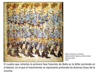 Niña corriendo en el balcón
                                                       Galleria d’Arte Moderna, Milán (Italia)
                                                       Giacomo Balla
                                                       1912.

El cuadro que sintetiza la primera fase futurista de Balla es la Niña corriendo en
el balcón, en el que el movimiento se representa pintando las diversas fases de la
marcha.
 