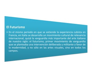 El Futurismo
• En el mismo periodo en que se extiende la experiencia cubista en
  Francia, en Italia se desarrolla un movimiento cultural de relevancia
  internacional, quizá la vanguardia más importante del arte italiano
  de nuestro siglo: el futurismo, primer movimiento de vanguardia
  que se planteaba una intervención deliberada y militante a favor de
  la modernidad, y no sólo en las artes visuales, sino en todos los
  campos.
 