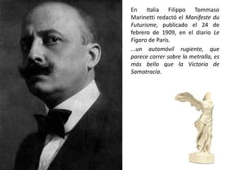 En Italia Filippo Tommaso
Marinetti redactó el Manifeste du
Futurisme, publicado el 24 de
febrero de 1909, en el diario Le
Figaro de París.
...un automóvil rugiente, que
parece correr sobre la metralla, es
más bello que la Victoria de
Samotracia.
 