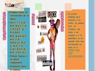 • Estaban contra las
  convenciones de su
  época.
•A   c   t i t u d
 d   e    b u r l a
 t   o   t a l y
 h   u   mo r .
•S   e b a s a n
 e   n l o
 a   b s u r d o
 y    e n l o
 c   a r e n t e
 d   e v a l o r .
• Poesías ilógicas o
  de difícil
  comprensión.
• Inclinación hacia
  lo dudoso,
 